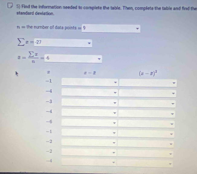 Find the information needed to complete the table. Then, complete the table and find the 
standard deviation.
n= the number of data points =9
sumlimits x=-27
x= sumlimits x/n =_ -6
x
x-x
(x-x)^2
-1
-4
-3
-4
-6
-1
v
-2
-2
v
-4
v