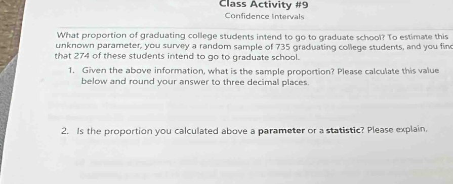 Class Activity #9 
Confidence Intervals 
What proportion of graduating college students intend to go to graduate school? To estimate this 
unknown parameter, you survey a random sample of 735 graduating college students, and you fin 
that 274 of these students intend to go to graduate school. 
1. Given the above information, what is the sample proportion? Please calculate this value 
below and round your answer to three decimal places. 
2. Is the proportion you calculated above a parameter or a statistic? Please explain.