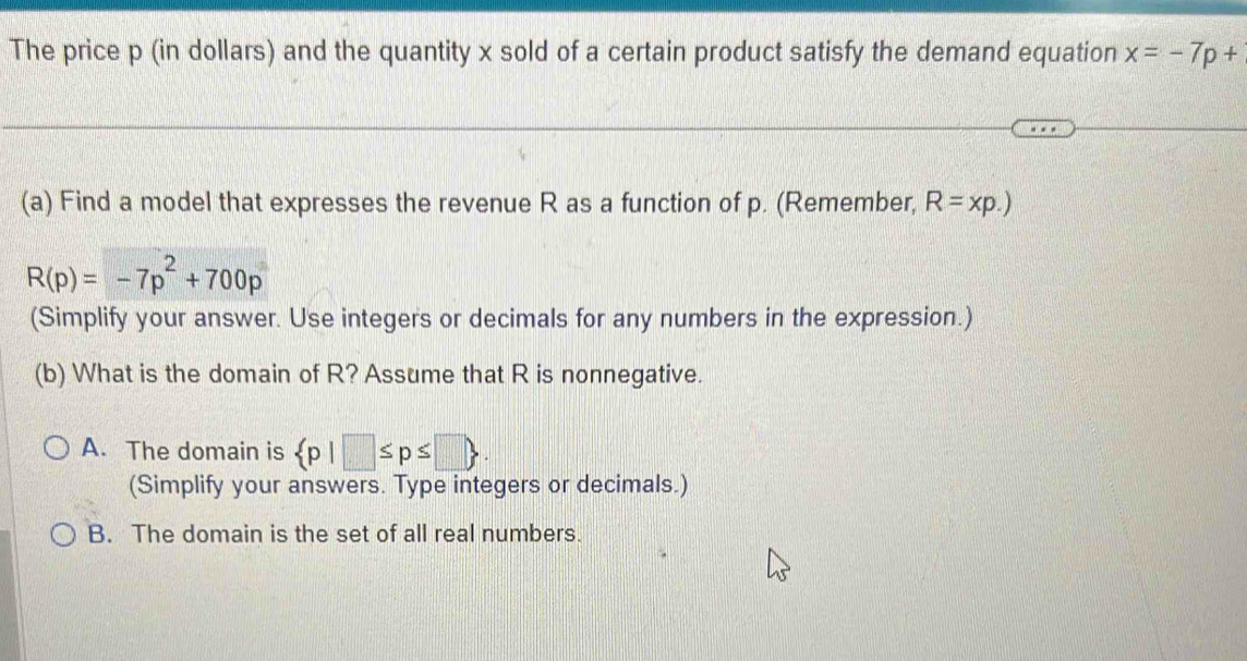 The price p (in dollars) and the quantity x sold of a certain product satisfy the demand equation x=-7p+
(a) Find a model that expresses the revenue R as a function of p. (Remember, R=xp.)
R(p)=-7p^2+700p
(Simplify your answer. Use integers or decimals for any numbers in the expression.)
(b) What is the domain of R? Assume that R is nonnegative.
A. The domain is  p|□ ≤ p≤ □ . 
(Simplify your answers. Type integers or decimals.)
B. The domain is the set of all real numbers.