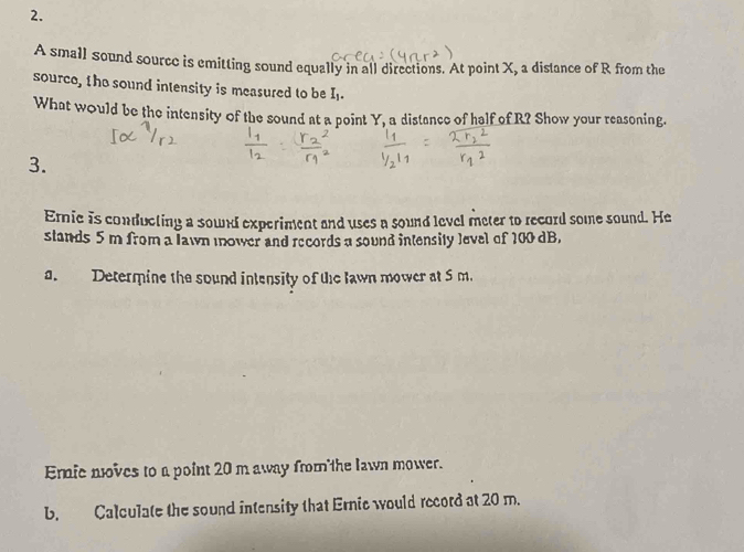 A small sound sourcc is emitting sound equally in all directions. At point X, a distance of R from the 
source, the sound intensity is measured to be I_1. 
What would be the intensity of the sound at a point Y, a distance of half of R? Show your reasoning. 
3. 
Ernic is conducting a sound experiment and uses a sound level meter to record some sound. He 
stands 5 m from a lawn mower and records a sound intensity level of 100 dB, 
a. Determine the sound intensity of the lawn mower at 5 m. 
Eric noves to a point 20 m away from the lawn mower. 
b. Calculate the sound intensity that Ernic would record at 20 m.