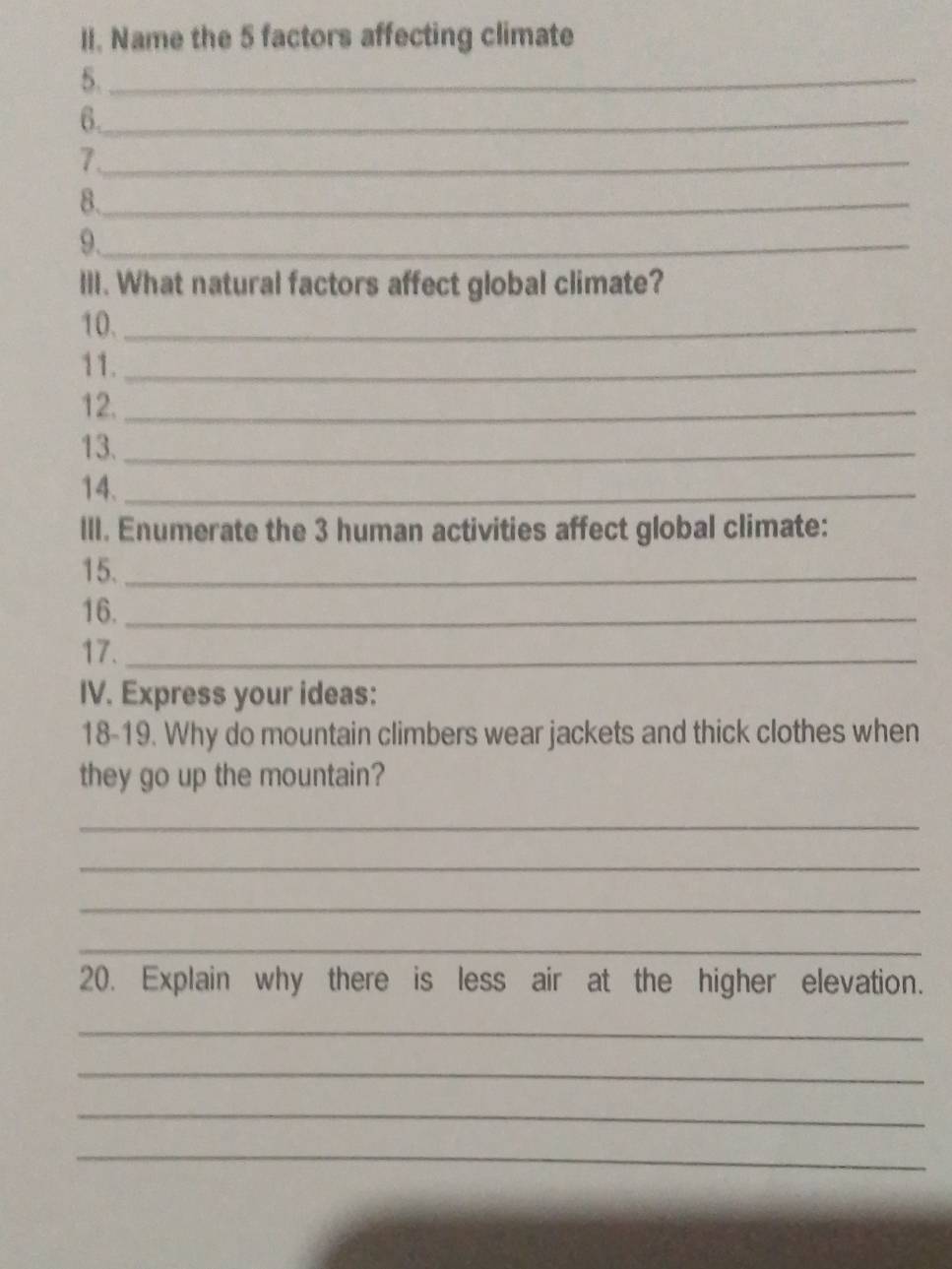 Name the 5 factors affecting climate 
5._ 
6._ 
_7 
8._ 
9._ 
lII. What natural factors affect global climate? 
10._ 
11._ 
12._ 
13._ 
14._ 
III. Enumerate the 3 human activities affect global climate: 
15._ 
16._ 
17._ 
IV. Express your ideas: 
18-19. Why do mountain climbers wear jackets and thick clothes when 
they go up the mountain? 
_ 
_ 
_ 
_ 
20. Explain why there is less air at the higher elevation. 
_ 
_ 
_ 
_