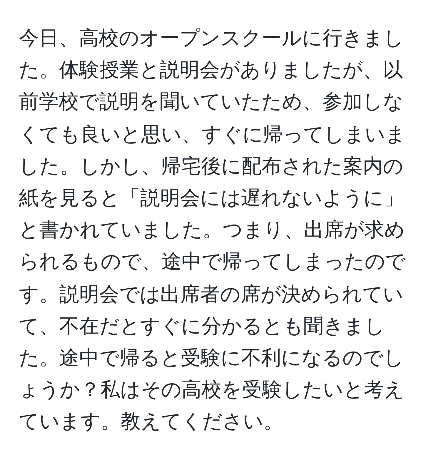 今日、高校のオープンスクールに行きました。体験授業と説明会がありましたが、以前学校で説明を聞いていたため、参加しなくても良いと思い、すぐに帰ってしまいました。しかし、帰宅後に配布された案内の紙を見ると「説明会には遅れないように」と書かれていました。つまり、出席が求められるもので、途中で帰ってしまったのです。説明会では出席者の席が決められていて、不在だとすぐに分かるとも聞きました。途中で帰ると受験に不利になるのでしょうか？私はその高校を受験したいと考えています。教えてください。