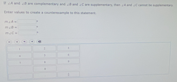 If ∠ A and ∠ B are complementary and ∠ B and ∠ C are supplementary, then ∠ A and ∠ C cannot be supplementary.
Enter values to create a counterexample to this statement.
m∠ A=□°
m∠ B=□°
m∠ C=□°