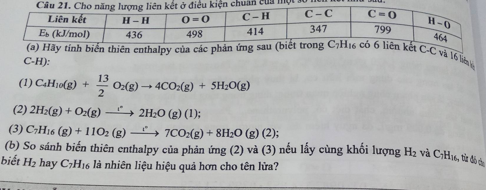 số hữ
nh biến thiên enthalpy của các phản  C-C và 16 liên kỳ
C-H):
(1) C_4H_10(g)+ 13/2 O_2(g)to 4CO_2(g)+5H_2O(g)
(2) 2H_2(g)+O_2(g)xrightarrow '^circ 2H_2O(g)(1);
(3) C_7H_16(g)+11O_2(g)xrightarrow [^circ 7CO_2(g)+8H_2O(g)(2);
(b) So sánh biến thiên enthalpy của phản ứng (2) và (3) nếu lấy cùng khối lượng H_2 và C_7H_16 * ừ đó cho
biết H_2 hay C_7H_16 là nhiên liệu hiệu quả hơn cho tên lửa?