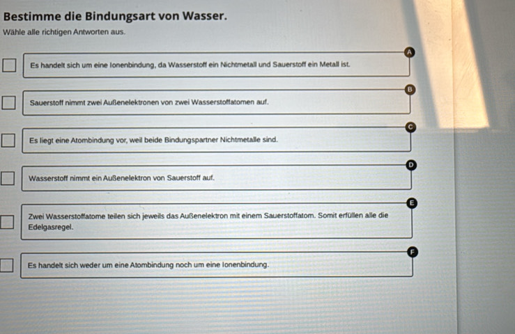 Bestimme die Bindungsart von Wasser.
Wähle alle richtigen Antworten aus.
Es handelt sich um eine Ionenbindung, da Wasserstoff ein Nichtmetall und Sauerstoff ein Metall ist.
Sauerstoff nimmt zwei Außenelektronen von zwei Wasserstoffatomen auf.
Es liegt eine Atombindung vor, weil beide Bindungspartner Nichtmetalle sind.
Wasserstoff nimmt ein Außenelektron von Sauerstoff auf.
Zwei Wasserstoffatome teilen sich jeweils das Außenelektron mit einem Sauerstoffatom. Somit erfüllen alle die
Edelgasregel.
Es handelt sich weder um eine Atombindung noch um eine Ionenbindung.