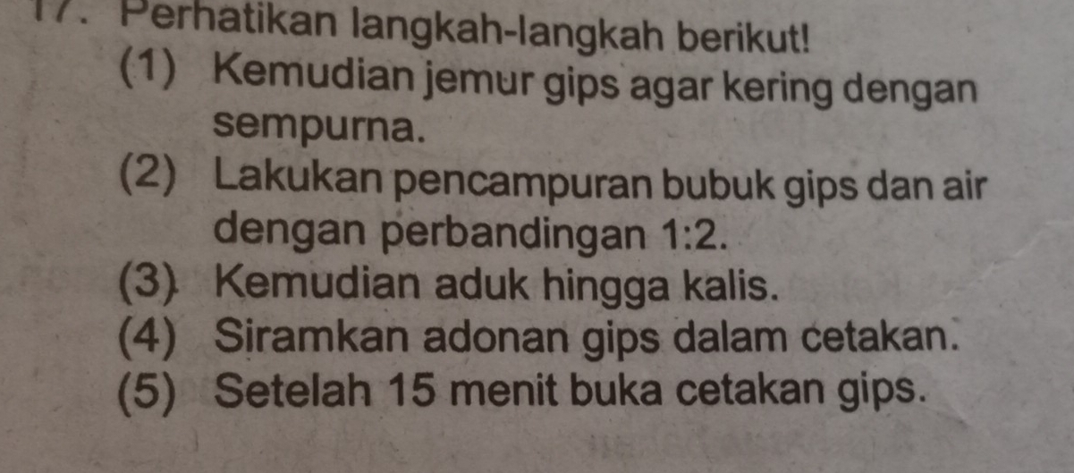 Perhatikan langkah-langkah berikut! 
(1) Kemudian jemur gips agar kering dengan 
sempurna. 
(2) Lakukan pencampuran bubuk gips dan air 
dengan perbandingan 1:2. 
(3) Kemudian aduk hingga kalis. 
(4) Siramkan adonan gips dalam cetakan. 
(5) Setelah 15 menit buka cetakan gips.