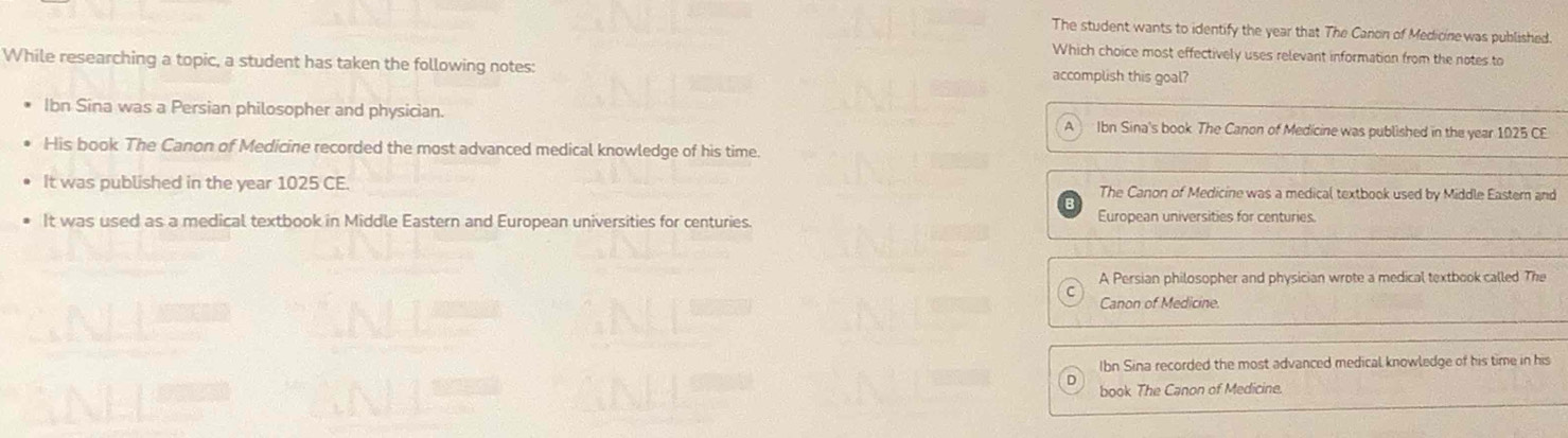 The student wants to identify the year that The Canon of Medicine was published.
Which choice most effectively uses relevant information from the notes to
While researching a topic, a student has taken the following notes: accomplish this goal?
Ibn Sina was a Persian philosopher and physician. Ibn Sina's book The Canon of Medicine was published in the year 1025 C£
His book The Canon of Medicine recorded the most advanced medical knowledge of his time.
It was published in the year 1025 CE. The Canon of Medicine was a medical textbook used by Middle Easter and
It was used as a medical textbook in Middle Eastern and European universities for centuries.
European universities for centuries.
A Persian philosopher and physician wrote a medical textbook called The
Canon of Medicine
Ibn Sina recorded the most advanced medical knowledge of his time in his
book The Canon of Medicine.