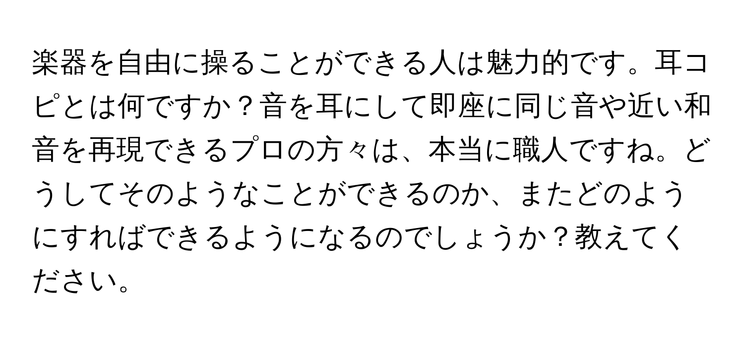 楽器を自由に操ることができる人は魅力的です。耳コピとは何ですか？音を耳にして即座に同じ音や近い和音を再現できるプロの方々は、本当に職人ですね。どうしてそのようなことができるのか、またどのようにすればできるようになるのでしょうか？教えてください。