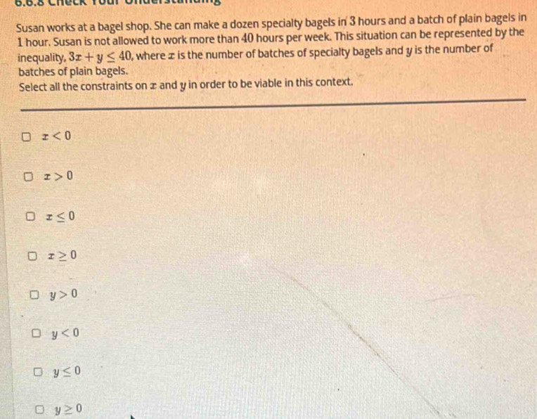 Check Youi
Susan works at a bagel shop. She can make a dozen specialty bagels in 3 hours and a batch of plain bagels in
1 hour. Susan is not allowed to work more than 40 hours per week. This situation can be represented by the
inequality, 3x+y≤ 40 , where x is the number of batches of specialty bagels and y is the number of
batches of plain bagels.
Select all the constraints on æ and y in order to be viable in this context.
x<0</tex>
x>0
x≤ 0
x≥ 0
y>0
y<0</tex>
y≤ 0
y≥ 0