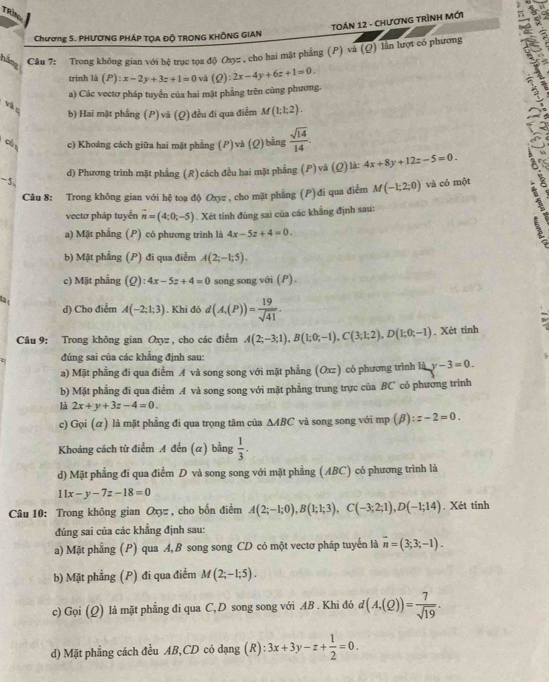 TRIM
TOÁN 12 - CHươNG TRìNH MớI
Chương 5. PHƯONG PHÁP TỌA ĐỘ TRONG KHÔNG GIAN
hãng
Câu 7: Trong không gian với hệ trục tọa độ Oxyz , cho hai mặt phẳng (P) và (Q) lần lượt có phương
trình là (P):x-2y+3z+1=0 và (Q):2x-4y+6z+1=0.
a) Các vectơ pháp tuyển của hai mặt phẳng trên cùng phương.
và c b) Hai mặt phẳng (P) và (Q)đều đi qua điểm M(1;1;2).
Có c) Khoảng cách giữa hai mặt phẳng (P)và (Q)bằng  sqrt(14)/14 .
-5 d) Phương trình mặt phẳng (R)cách đều hai mặt phẳng (P) và (Q)là: 4x+8y+12z-5=0.
Câu 8: Trong không gian với hệ toạ độ Oxyz, cho mặt phẳng (P)đi qua điểm M(-1;2;0) và có một
vectơ pháp tuyến vector n=(4;0;-5). Xét tính đúng sai của các khẳng định sau:
a) Mặt phẳng (P) có phương trình là 4x-5z+4=0.
b) Mặt phẳng (P) đi qua điểm A(2;-1;5).
c) Mặt phẳng (Q) ):4x-5z+4=0 song song với (P).
ta c A(-2;1;3). Khi đó d(A,(P))= 19/sqrt(41) .
d) Cho điểm
Câu 9: Trong không gian Oxyz, cho các điểm A(2;-3;1),B(1;0;-1),C(3;1;2),D(1;0;-1). Xét tính
đúng sai của các khẳng định sau:
a) Mặt phẳng đi qua điểm A và song song với mặt phẳng (Oxz) có phương trình là y-3=0.
b) Mặt phẳng đi qua điểm A và song song với mặt phẳng trung trực của BC có phương trình
là 2x+y+3z-4=0.
c) Gọi (α) là mặt phẳng đi qua trọng tâm của △ ABC và song song với mp (β) z-2=0.
Khoảng cách từ điểm A đến (α) bằng  1/3 .
d) Mặt phẳng đi qua điểm D và song song với mặt phẳng (ABC) có phương trình là
11x-y-7z-18=0
Câu 10: Trong không gian Oxyz , cho bốn điểm A(2;-1;0),B(1;1;3),C(-3;2;1),D(-1;14). Xét tính
đúng sai của các khẳng định sau:
a) Mặt phẳng (P) qua A,B song song CD có một vectơ pháp tuyến là vector n=(3;3;-1).
b) Mặt phẳng (P) đi qua điểm M(2;-1;5).
c) Gọi _  2) là mặt phẳng đi qua C, D song song với AB . Khi đó d(A,(Q))= 7/sqrt(19) .
d) Mặt phẳng cách đều AB,CD có dạng (R): 3x+3y-z+ 1/2 =0.