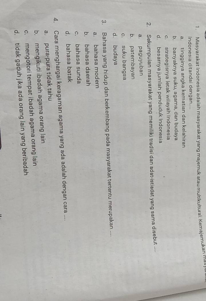 Masyarakat Indonesia adalah masyarakat yang majemuk atau multikultural. Kemajemukan masy
Indonesia ditandai dengan....
a. tingginya angka kematian dan kelahiran
b. banyaknya suku, agama, dan budaya
c. strategisnya letak wilayah Indonesia
d. besarnya jumlah penduduk Indonesia
2. Sekumpulan masyarakat yang memiliki tradisi dan adat-istladat yang sama disebut ....
a. paguyuban
b. patembayan
c. suku bangsa
d. budaya
3. Bahasa yang hidup dan berkembang pada masyarakat tertentu merupakan ....
a. bahasa modern
b. bahasa daerah
c. bahasa sunda
d. bahasa batak
4. Cara menghargai keragaman agama yang ada adalah dengan cara ....
a. pura-pura tidak tahu
b. mengikuti ibadah agama orang lain
c. mengotori tempat ibadah agama orang lain
d. tidak gaduh jika ada orang lain yang beribadah