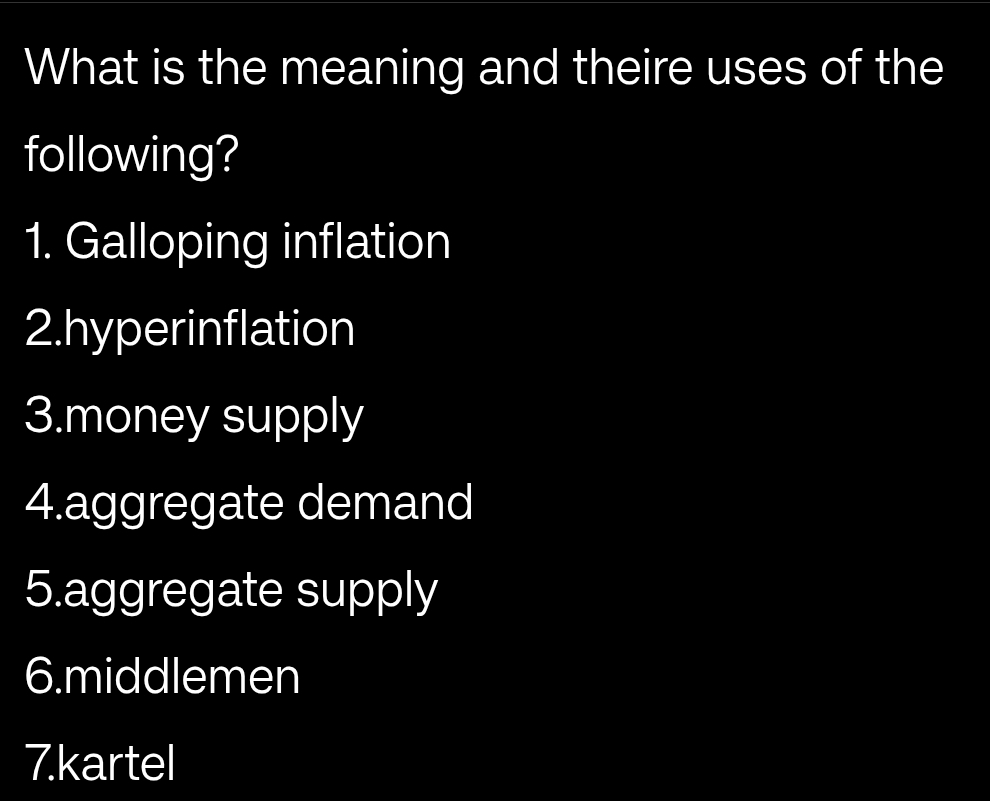 What is the meaning and theire uses of the 
following? 
1. Galloping inflation 
2.hyperinflation 
3.money supply 
4.aggregate demand 
5.aggregate supply 
6.middlemen 
7.kartel