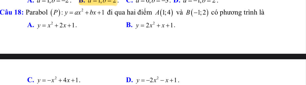 u=1, upsilon =-2 D. a=1, b=2 C. u=0, D=-3 u=-1, upsilon =2. 
Câu 18: Parabol (P):y=ax^2+bx+1 đi qua hai điểm A(1;4) và B(-1;2) có phương trình là
A. y=x^2+2x+1. B. y=2x^2+x+1.
C. y=-x^2+4x+1. D. y=-2x^2-x+1.