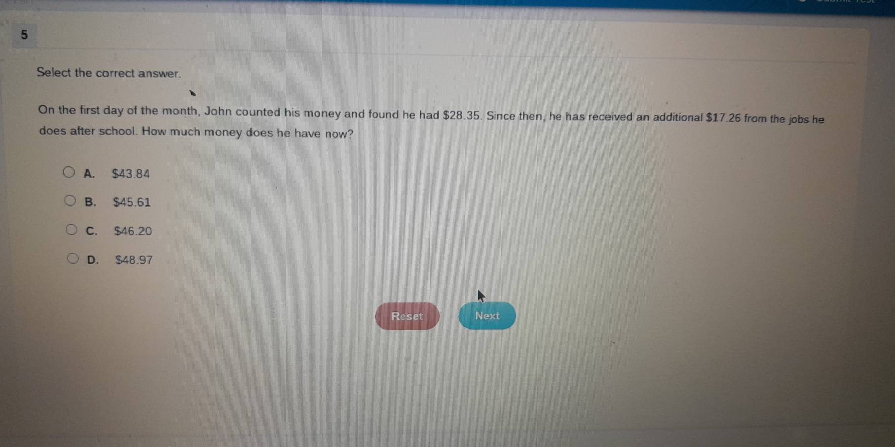 Select the correct answer.
On the first day of the month, John counted his money and found he had $28.35. Since then, he has received an additional $17.26 from the jobs he
does after school. How much money does he have now?
A. $43.84
B. $45.61
C. $46.20
D. $48.97
Reset Next