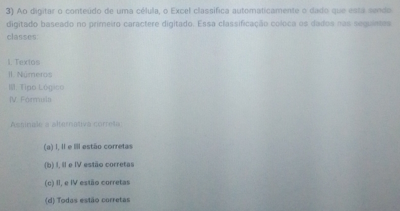 Ao digitar o conteúdo de uma célula, o Excel classifica automaticamente o dado que está sendo
digitado baseado no primeiro caractere digitado. Essa classificação coloca os dados nas sequintes
classes:
I. Textos
II. Números
III. Tipo Lógico
V. Fórmula
Assinale a alternativa correta:
(a) I, I e III estão corretas
(b) I, II e IV estão corretas
(c) II, e IV estão corretas
(d) Todas estão corretas