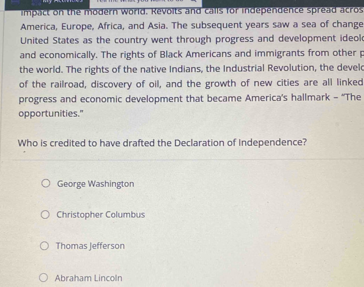 impact on the modern world. Revolts and calls for independence spread acros
America, Europe, Africa, and Asia. The subsequent years saw a sea of change
United States as the country went through progress and development ideold
and economically. The rights of Black Americans and immigrants from other p
the world. The rights of the native Indians, the Industrial Revolution, the develd
of the railroad, discovery of oil, and the growth of new cities are all linked
progress and economic development that became America’s hallmark - ‘'The
opportunities.”
Who is credited to have drafted the Declaration of Independence?
George Washington
Christopher Columbus
Thomas Jefferson
Abraham Lincoln