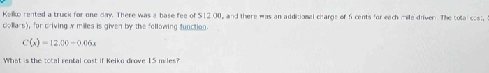 Keiko rented a truck for one day. There was a base fee of $12.00, and there was an additional charge of 6 cents for each mile driven. The total cost,
dollars), for driving x miles is given by the following function.
C(x)=12.00+0.06x
What is the total rental cost if Keiko drove 15 miles?