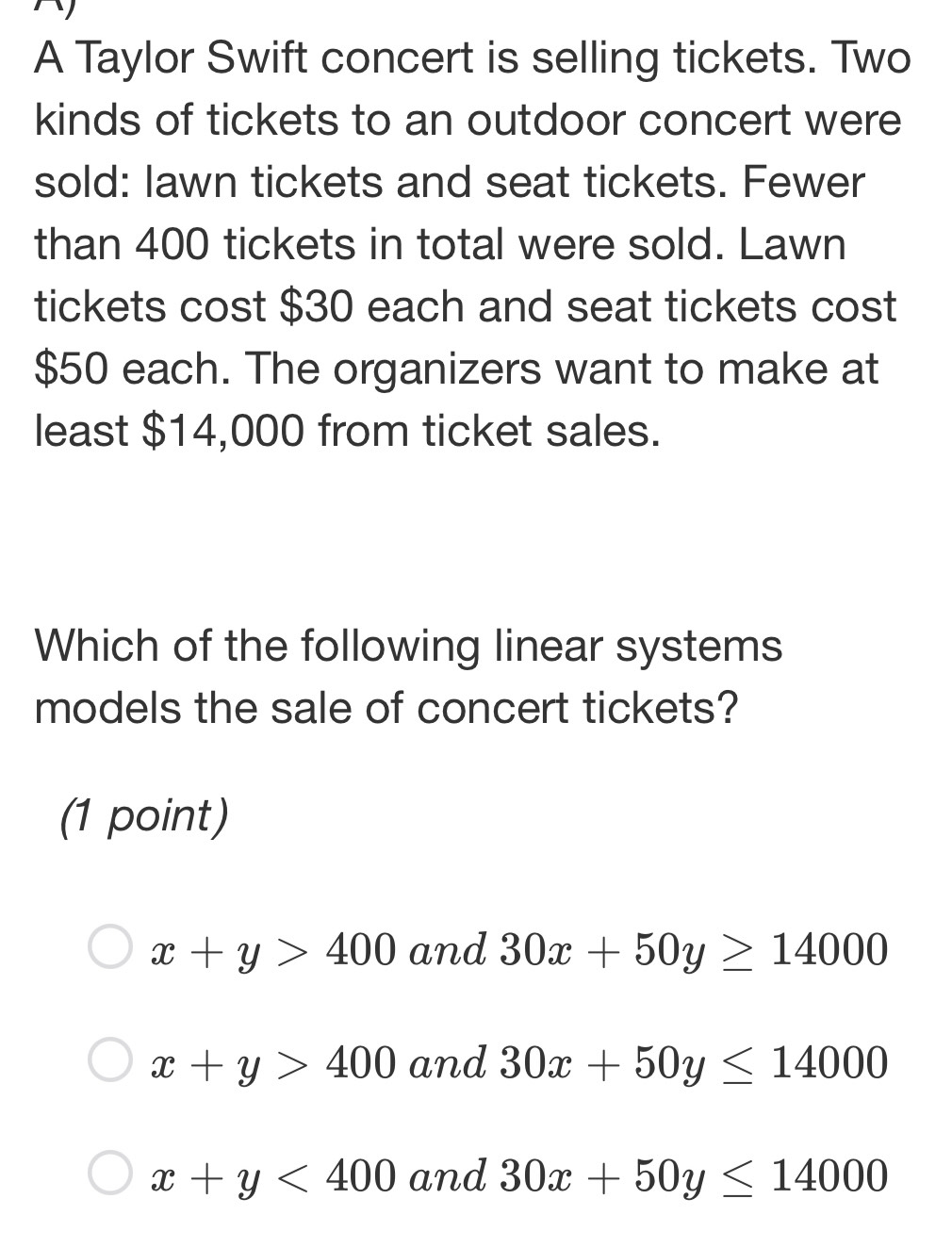 A Taylor Swift concert is selling tickets. Two
kinds of tickets to an outdoor concert were
sold: lawn tickets and seat tickets. Fewer
than 400 tickets in total were sold. Lawn
tickets cost $30 each and seat tickets cost
$50 each. The organizers want to make at
least $14,000 from ticket sales.
Which of the following linear systems
models the sale of concert tickets?
(1 point)
x+y>400 and 30x+50y≥ 14000
x+y>400 and 30x+50y≤ 14000
x+y<400</tex> and 30x+50y≤ 14000