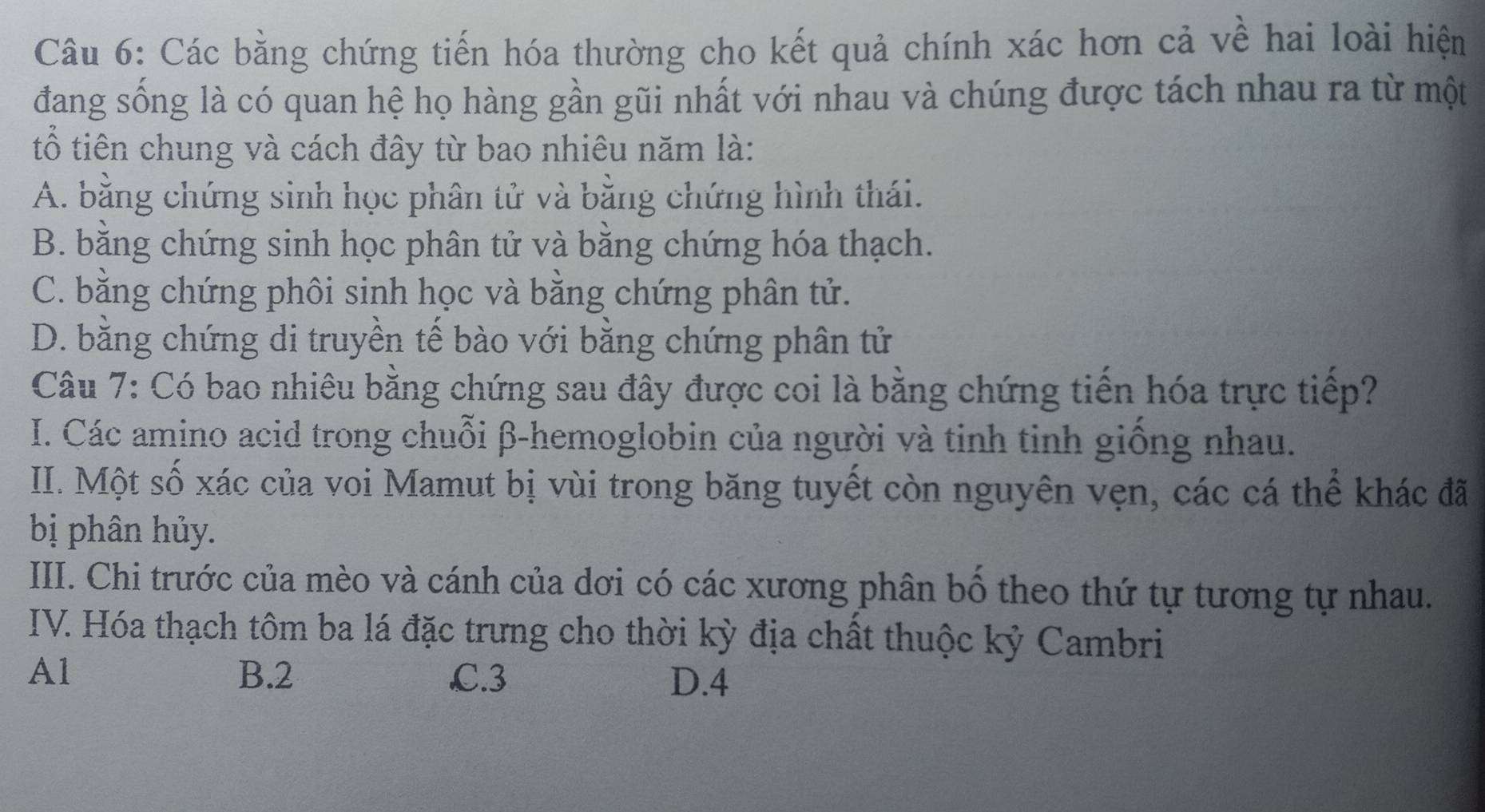 Các bằng chứng tiến hóa thường cho kết quả chính xác hơn cả về hai loài hiện
đang sống là có quan hệ họ hàng gần gũi nhất với nhau và chúng được tách nhau ra từ một
tổ tiên chung và cách đây từ bao nhiêu năm là:
A. bằng chứng sinh học phân tử và bằng chứng hình thái.
B. bằng chứng sinh học phân tử và bằng chứng hóa thạch.
C. bằng chứng phôi sinh học và bằng chứng phân tử.
D. bằng chứng di truyền tế bào với bằng chứng phân tử
Câu 7: Có bao nhiêu bằng chứng sau đây được coi là bằng chứng tiến hóa trực tiếp?
I. Các amino acid trong chuỗi β -hemoglobin của người và tinh tinh giống nhau.
II. Một số xác của voi Mamut bị vùi trong băng tuyết còn nguyên vẹn, các cá thể khác đã
bị phân hủy.
III. Chi trước của mèo và cánh của dơi có các xương phân bố theo thứ tự tương tự nhau.
IV. Hóa thạch tôm ba lá đặc trưng cho thời kỳ địa chất thuộc kỷ Cambri
Al B. 2 C. 3 D. 4