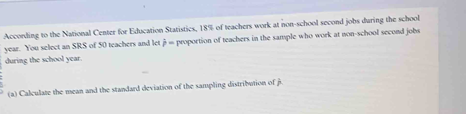 According to the National Center for Education Statistics, 18% of teachers work at non-school second jobs during the school
year. You select an SRS of 50 teachers and let hat p= proportion of teachers in the sample who work at non-school second jobs 
during the school year. 
; 
(a) Calculate the mean and the standard deviation of the sampling distribution of hat p.