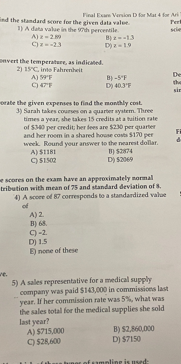 Final Exam Version D for Mat 4 for Ari 
ind the standard score for the given data value. Perf
1) A data value in the 97th percentile. scie
A) z=2.89 z=-1.3
B)
C) z=-2.3 D) z=1.9
onvert the temperature, as indicated.
2) 15°C , into Fahrenheit
A) 59°F B) -5°F
De
C) 47°F D) 40.3°F
the
sin
vorate the given expenses to find the monthly cost.
3) Sarah takes courses on a quarter system. Three
times a year, she takes 15 credits at a tuition rate
of $340 per credit; her fees are $230 per quarter
Fi
and her room in a shared house costs $170 per
week. Round your answer to the nearest dollar. d
A) $1181 B) $2874
C) $1502 D) $2069
e scores on the exam have an approximately normal
tribution with mean of 75 and standard deviation of 8.
4) A score of 87 corresponds to a standardized value
of
A) 2.
B) 68.
C) −2.
D) 1.5
E) none of these
ve.
5) A sales representative for a medical supply
company was paid $143,000 in commissions last
year. If her commission rate was 5%, what was
the sales total for the medical supplies she sold
last year?
A) $715,000 B) $2,860,000
C) $28,600 D) $7150
a mp l ing is u sed :