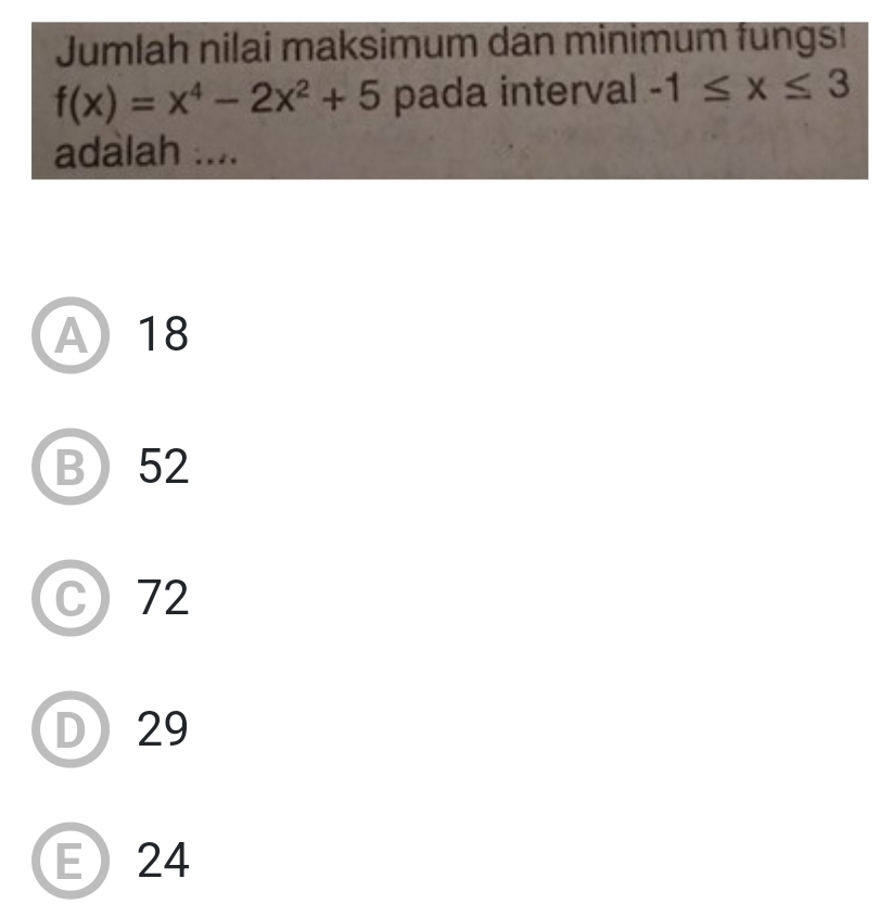 Jumlah nilai maksimum dan minimum fungs!
f(x)=x^4-2x^2+5 pada interval -1≤ x≤ 3
adalah ....
A18
B 52
C 72
D 29
E 24