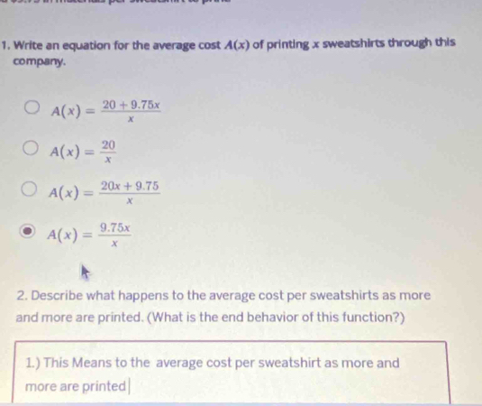 Write an equation for the average cost A(x) of printing x sweatshirts through this
company.
A(x)= (20+9.75x)/x 
A(x)= 20/x 
A(x)= (20x+9.75)/x 
A(x)= (9.75x)/x 
2. Describe what happens to the average cost per sweatshirts as more
and more are printed. (What is the end behavior of this function?)
1.) This Means to the average cost per sweatshirt as more and
more are printed|