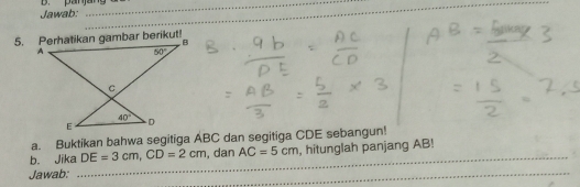 Jawab: B. pan jang u
_
_
a. Buktikan bahwa segitiga ABC dan segitiga CDE sebangun!
b. Jika DE=3cm,CD=2cm , dan AC=5cm , hitunglah panjang AB!
Jawab:
_