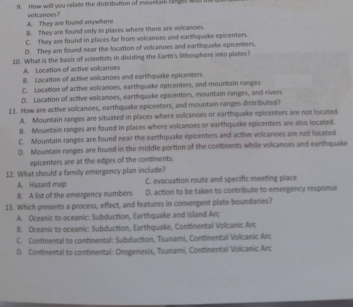 How will you relate the distribution of mountain ranges withl the
volcanoes?
A. They are found anywhere
B. They are found only in places where there are volcanoes.
C. They are found in places far from volcanoes and earthquake epicenters.
D. They are found near the location of volcanoes and earthquake epicenters.
10. What is the basis of scientists in dividing the Earth’s lithosphere into plates?
A. Location of active volcanoes
B. Location of active volcanoes and earthquake epicenters
C. Location of active volcanoes, earthquake epicenters, and mountain ranges
D. Location of active volcanoes, earthquake epicenters, mountain ranges, and rivers
11. How are active volcanoes, earthquake epicenters, and mountain ranges distributed?
A. Mountain ranges are situated in places where volcanoes or earthquake epicenters are not located.
B. Mountain ranges are found in places where volcanoes or earthquake epicenters are also located.
C. Mountain ranges are found near the earthquake epicenters and active volcanoes are not located
D. Mountain ranges are found in the middle portion of the continents while volcanoes and earthquake
epicenters are at the edges of the continents.
12. What should a family emergency plan include?
A. Hazard map C. evacuation route and specific meeting place
B. A list of the emergency numbers D. action to be taken to contribute to emergency response
13. Which presents a process, effect, and features in convergent plate boundaries?
A. Oceanic to oceanic: Subduction, Earthquake and Island Arc
B. Oceanic to oceanic: Subduction, Earthquake, Continental Volcanic Arc
C. Continental to continental: Subduction, Tsunami, Continental Volcanic Arc
D. Continental to continental: Orogenesis, Tsunami, Continental Volcanic Arc