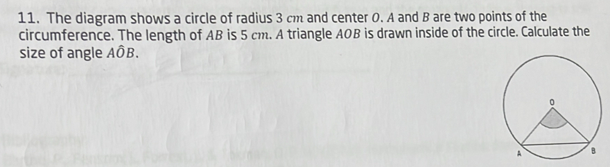 The diagram shows a circle of radius 3 cm and center 0. A and B are two points of the 
circumference. The length of AB is 5 cm. A triangle AOB is drawn inside of the circle. Calculate the 
size of angle Ahat OB.