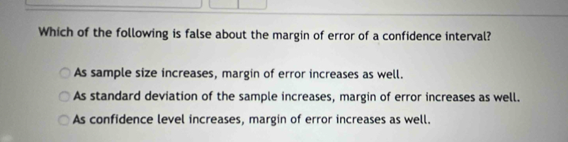 Which of the following is false about the margin of error of a confidence interval?
As sample size increases, margin of error increases as well.
As standard deviation of the sample increases, margin of error increases as well.
As confidence level increases, margin of error increases as well.