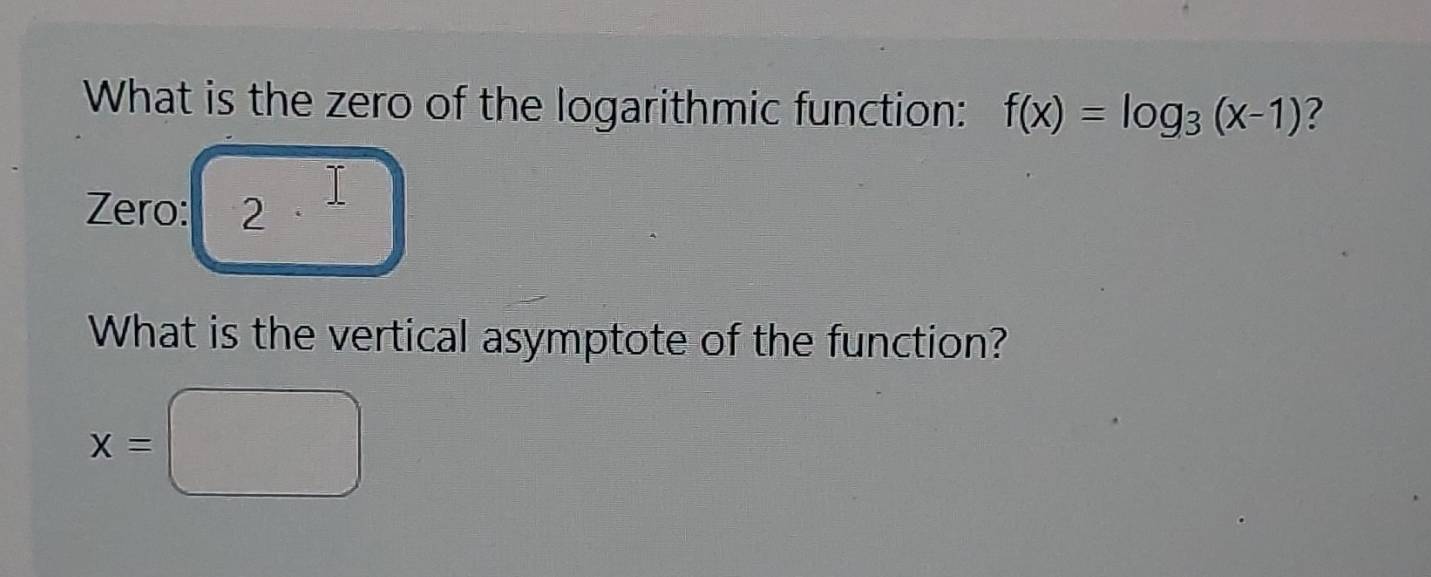 What is the zero of the logarithmic function: f(x)=log _3(x-1) ? 
Zero: 2
What is the vertical asymptote of the function?
x=□