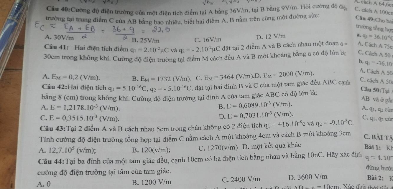 sqrt(E_M) 2(sqrt(E_1)
^axsqrt(^E)x A. cách A 64,6c1
Câu 40:Cường độ điện trường của một điện tích điểm tại A bằng 36V/m, tại B bằng 9V/m. Hỏi cường độ điện C. cách A 100cn
trường tại trung điểm C của AB bằng bao nhiêu, biết hai điểm A, B nằm trên cùng một đường sức:
Câu 49:Cho hai
trường tổng hợp
A. 30V/m B. 25V/m C. 16V/m
D. 12 V/m a. q_1=36.10^(-6)C
Câu 41: Hai điện tích điểm q_1=2.10^(-2)mu C và q_2=-2.10^(-2)mu C đặt tại 2 điểm A và B cách nhau một đoạn a= A. Cách A 75c
30cm trong không khí. Cường độ điện trường tại điểm M cách đều A và B một khoảng bằng a có độ lớn lày C. Cách A 50
b. q_1=-36.10
A. E_M=0,2(V/m). C. E_M=3464( V/m).D. E_M=2000(V/m).
A. Cách A 50
B. E_M=1732(V/m)
Câu 42:Hai điện tích q_1=5.10^(-16)C,q_2=-5.10^(-16)C , đặt tại hai đỉnh B và C của một tam giác đều ABC cạnh
C. cách A 50
bằng 8 (cm) trong không khí. Cường độ điện trường tại đỉnh A của tam giác ABC có độ lớn là:
Câu 50:Tại /
AB và ở gần
A. E=1,2178.10^(-3)(V/m). B. E=0,6089.10^(-3)(V/m).
A. q1, q2 cùn
D. E=0,7031.10^(-3)(V/m).
C. E=0,3515.10^(-3)(V/m). C. q1, q cùn
Câu 43:Tại 2 điểm A và B cách nhau 5cm trong chân không có 2 điện tích q_1=+16.10^(-8)c và q_2=-9.10^(-8)C.
Tính cường độ điện trường tổng hợp tại điểm C nằm cách A một khoảng 4cm và cách B một khoảng 3cm C. Bài tặ
A. 12,7.10^5(v/m) : B. 120(v/m); C. 1270(v/m) D. một kết quả khác  Bài 1: Kh
Câu 44:Tại ba đỉnh của một tam giác đều, cạnh 10cm có ba điện tích bằng nhau và bằng 10nC. Hãy xác định q=4.10^-
cường độ điện trường tại tâm của tam giác.
đứng hưới
A. 0 B. 1200 V/m C. 2400 V/m D. 3600 V/m
Bài 2: K
AB=a=10cm Xác định thời tiế t t