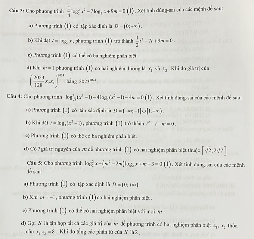 Cho phương trình  1/4 log _2^(2x^2)-7log _2x+9m=0(1) 0 . Xét tính đúng-sai của các mệnh đề sau:
a) Phương trình (1) có tập xác định là D=(0;+∈fty ).
b) Khi đặt t=log _2x , phương trình (1) trở thành  1/2 t^2-7t+9m=0.
c) Phương trình (1) có thể có ba nghiệm phân biệt.
d) Khi m=1 phương trình (1) có hai nghiệm dương là x_1 và x_2. Khi đó giá trị của
( 2023/128 x_1.x_2)^2024 bǎng 2023^(2024).
* Câu 4: Cho phương trình log _sqrt(3)^2(x^2-1)-4log _3(x^2-1)-4m=0(1). Xét tính đúng-sai của các mệnh đề sau:
a) Phương trình (1) có tập xác định là D=(-∈fty ;-1]∪ [1;+∈fty ).
b) Khi đặt t=log _3(x^2-1) , phương trình (1) trở thành t^2-t-m=0.
c) Phương trình (1) có thể có ba nghiệm phân biệt.
d) Có 7 giá trị nguyên của m để phương trình (1) có hai nghiệm phân biệt thuộc [sqrt(2);2sqrt(7)]
Câu 5: Cho phương trình log _2^(2x-(m^2)-2m)log _2x+m+3=0(1) (1). Xét tính đúng-sai của các mệnh
đề sau:
a) Phương trình (1) có tập xác định là D=(0;+∈fty ).
b) Khi m=-1 , phương trình (1) có hai nghiệm phân biệt .
c) Phương trình (1) có thể có hai nghiệm phân biệt với mọi m .
d) Gọi S là tập hợp tất cả các giá trị của m để phương trình có hai nghiệm phân biệt x_1,x_2 thỏa
mãn x_1.x_2=8. Khi đó tổng các phần tử của S là 2