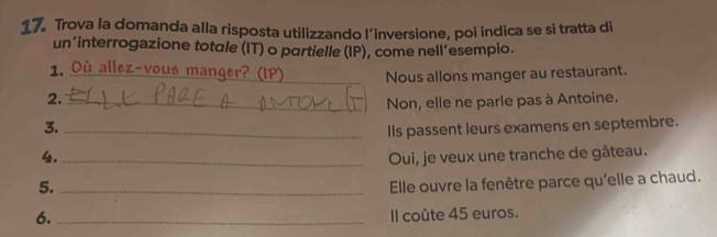 Trova la domanda alla risposta utilizzando l’inversione, poi indica se si tratta di 
un’interrogazione totale (IT) o partielle (IP), come nell’esempio. 
1. Où allez-vous manger? (IP) _Nous allons manger au restaurant. 
2._ 
Non, elle ne parle pas à Antoine. 
3._ 
Ils passent leurs examens en septembre. 
4. _Oui, je veux une tranche de gâteau. 
5._ 
Elle ouvre la fenêtre parce qu'elle a chaud. 
6. _Il coûte 45 euros.