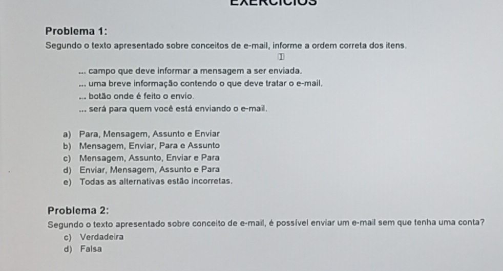 Problema 1:
Segundo o texto apresentado sobre conceitos de e-mail, informe a ordem correta dos itens.
... campo que deve informar a mensagem a ser enviada.
... uma breve informação contendo o que deve tratar o e-mail,
botão onde é feito o envio.
... será para quem você está enviando o e-mail.
a) Para, Mensagem, Assunto e Enviar
b) Mensagem, Enviar, Para e Assunto
c) Mensagem, Assunto, Enviar e Para
d) Enviar, Mensagem, Assunto e Para
e) Todas as alternativas estão incorretas.
Problema 2:
Segundo o texto apresentado sobre conceito de e-mail, é possível enviar um e-mail sem que tenha uma conta?
c) Verdadeira
d) Falsa