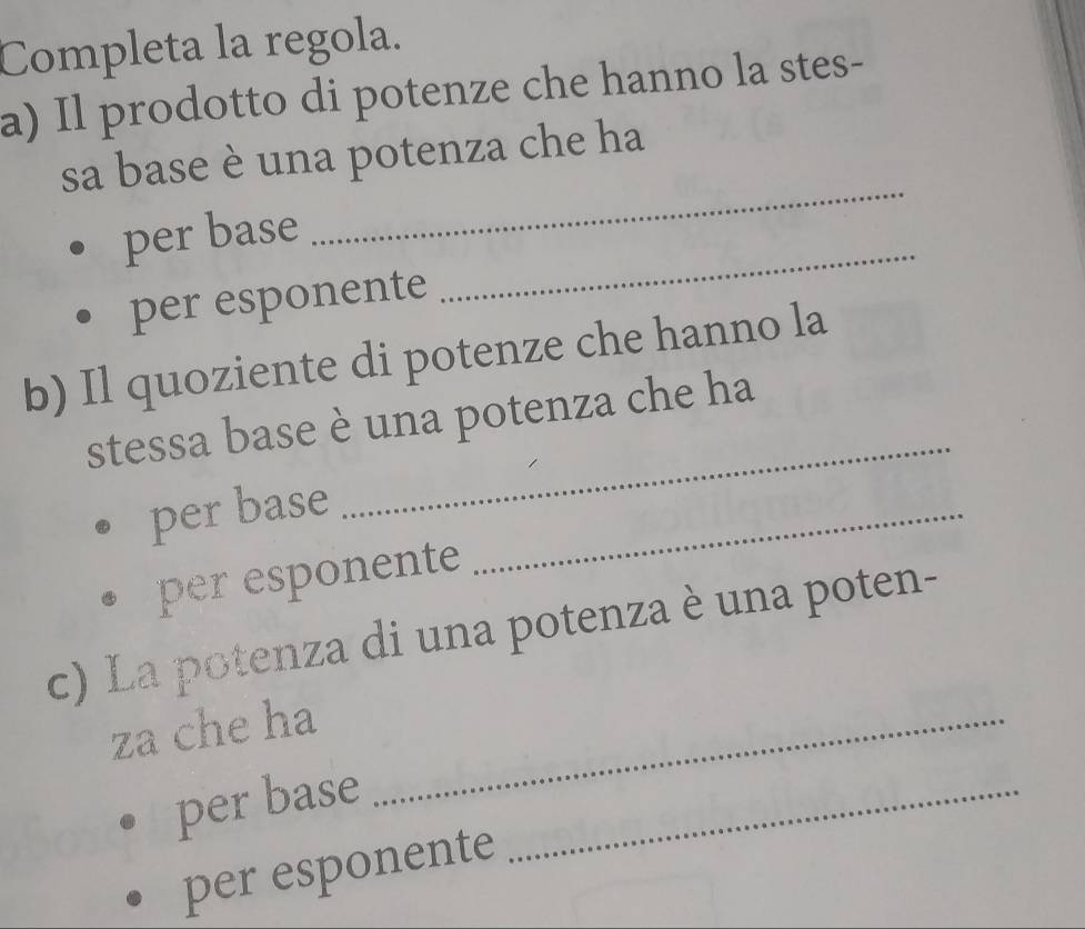 Completa la regola. 
a) Il prodotto di potenze che hanno la stes- 
_ 
sa base è una potenza che ha 
_ 
per base 
per esponente 
b) Il quoziente di potenze che hanno la 
_ 
stessa base è una potenza che ha 
per base_ 
per esponente 
c) La potenza di una potenza è una poten- 
za che ha_ 
per base_ 
per esponente