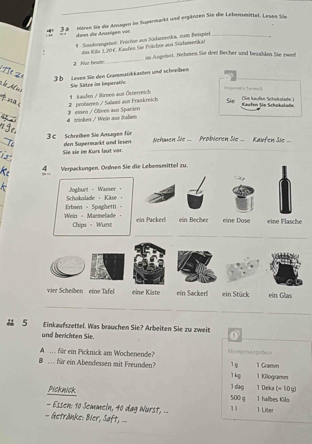 a Hören Sie die Ansagen im Supermarkt und ergänzen Sie die Lebensmittel. Lesen Sie
1.68 dann die Anzeigen vor.
1 Sonderangebot: Früchte aus Südamerika, zum Beispiel_
.
das Kilo 1,20€. Kaufen Sie Früchte aus Südamerika!
_
im Angebot. Nehmen Sie drei Becher und bezahlen Sie zwei!
2 Nur heute:
3 b Lesen Sie den Grammatikkasten und schreiben
Sie Sätze im Imperativ.
Imperativ formell
1 kaufen / Birnen aus Österreich
2 probieren / Salami aus Frankreich
(Sie kaufen Schokolade.)
Sie Kaufen Sie Schokolade.
3 essen / Oliven aus Spanien
4 trinken / Wein aus Italien
3 C Schreiben Sie Ansagen für
den Supermarkt und lesen Nehmen Sie ...  Probieren Sie ...  Kaufen Sie ...
Sie sie im Kurs laut vor.
4 Verpackungen. Ordnen Sie die Lebensmittel zu.
09-11
Joghurt · Wasser
Schokolade  Käse
Erbsen · Spaghetti
Wein · Marmelade . ein Packerl ein Becher eine Dose eine Flasche
Chips · Wurst
__
_
vier Scheiben eine Tafel eine Kiste ein Sackerl ein Stück ein Glas
_
_
_
_
 5 Einkaufszettel. Was brauchen Sie? Arbeiten Sie zu zweit
und berichten Sie.
A  für ein Picknick am Wochenende?
Mengenangaben
Be f für ein Abendessen mit Freunden? 1 Gramm
1g
1 kg 1 Kilogramm
1 dag 1 Deka (= 10 g)
Picknick 500 g 1 halbes Kilo
- Essen: 10 Semmeln, 40 dag Wurst, ... 1 Liter
11
Getränke: Bier, Saft, ...