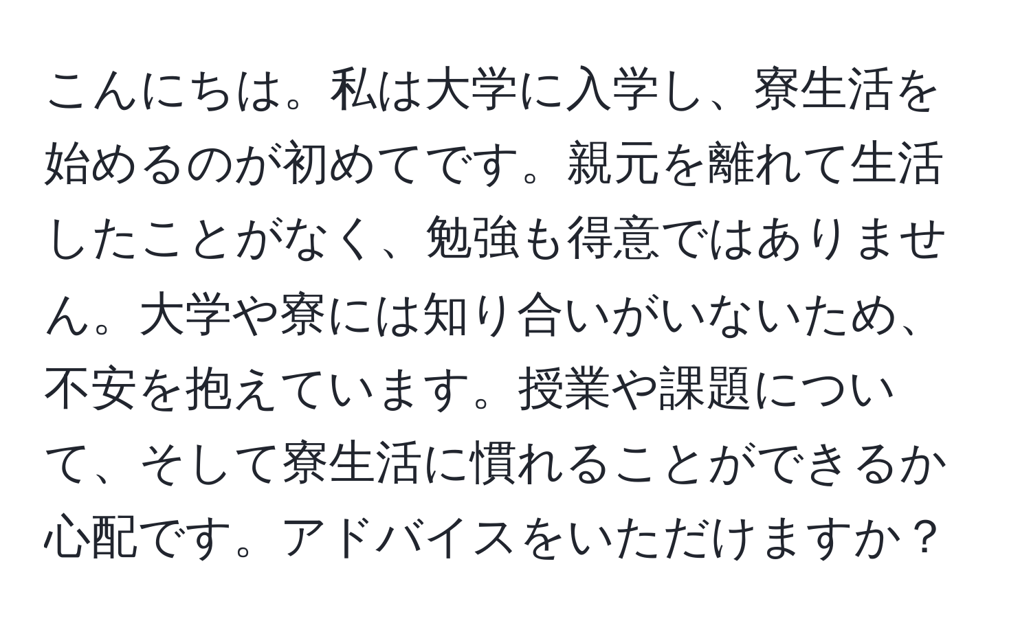 こんにちは。私は大学に入学し、寮生活を始めるのが初めてです。親元を離れて生活したことがなく、勉強も得意ではありません。大学や寮には知り合いがいないため、不安を抱えています。授業や課題について、そして寮生活に慣れることができるか心配です。アドバイスをいただけますか？