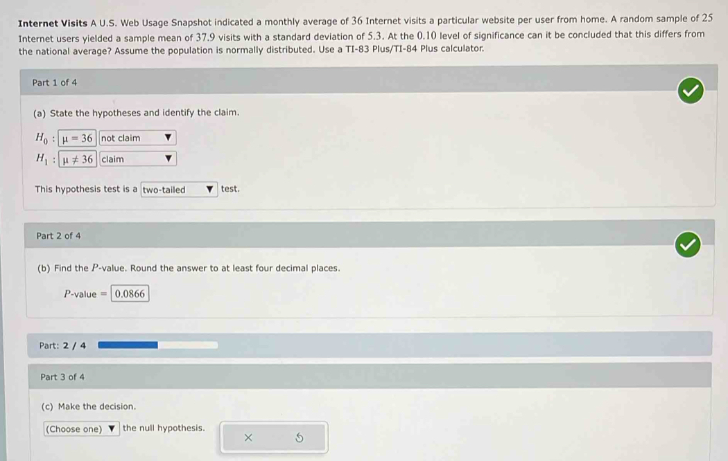 Internet Visits A U.S. Web Usage Snapshot indicated a monthly average of 36 Internet visits a particular website per user from home. A random sample of 25
Internet users yielded a sample mean of 37.9 visits with a standard deviation of 5.3. At the 0.10 level of significance can it be concluded that this differs from 
the national average? Assume the population is normally distributed. Use a TI- 83 Plus/TI- 84 Plus calculator. 
Part 1 of 4 
(a) State the hypotheses and identify the claim.
H_0 : mu =36 not claim
H_1 : mu != 36 claim 
This hypothesis test is a two-tailed test. 
Part 2 of 4 
(b) Find the P -value. Round the answer to at least four decimal places.
P-value = 0.0866
Part: 2 / 4 
Part 3 of 4 
(c) Make the decision. 
(Choose one) the null hypothesis. 
× 5