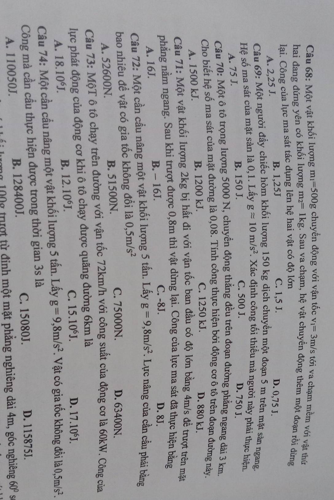 Một vật khối lượng m_1=500g chuyển động với vận tốc v_1=3m/s tới va chạm mềm với vật thứ
hai đang đứng yên có khối lượng m_2=1kg g. Sau va chạm, hệ vật chuyển động thêm một đoạn rồi dừng
lại. Công của lực ma sát tác dụng lên hệ hai vật có độ lớn
B. 1,25J C. 1,5 J.
A. 2,25 J.
D. 0,75 J.
Câu 69: Một người đầy chiếc hòm khối lượng 150 kg dịch chuyển một đoạn 5 m trên mặt sản ngang.
Hệ số ma sát của mặt sàn là 0,1. Lấy gapprox 10m/s^2. Xác định công tối thiều mà người này phải thực hiện.
C. 500 J.
B. 150 J. D. 750 J.
A. 75 J.
Câu 70: Một ô tô trọng lượng 5000 N, chuyển động thẳng đều trên đoạn đường phẳng ngang dài 3 km.
Cho biết hệ số ma sát của mặt đường là 0,08. Tính công thực hiện bởi động cơ ô tô trên đoạn đường này.
A. 1500 kJ. B. 1200 kJ.
C. 1250 kJ. D. 880 kJ.
Câu 71: Một vật khối lượng 2kg bị hất đi với vận tốc ban đầu có độ lớn bằng 4m/s để trượt trên mặt
phẳng nằm ngang. Sau khi trượt được 0,8m thì vật dừng lại. Công của lực ma sát đã thực hiện bằng
A. 16J. B. - 16J.
C. -8J. D. 8J.
Câu 72: Một cần cầu nâng một vật khối lượng 5 tấn. Lấy g=9,8m/s^2. Lực nâng của cần cầu phải bằng
bao nhiêu để vật có gia tốc không đổi là 0,5m/s^2
A. 52600N. B. 51500N.
C. 75000N. D. 63400N.
Câu 73: MộT ô tô chạy trên đường với vận tốc 72km/h với công suất của động cơ là 60kW. Công của
lực phát động của động cơ khi ô tô chạy được quãng đường 6km là
A. 18.10^6J.
B. 12.10^6J.
C. 15.10^6J. D. 17.10^6J.
Câu 74: Một cần cầu nâng một vật khối lượng 5 tấn. Lấy g=9,8m/s^2. Vật có gia tốc không đổi là 0,5m/s^2.
Công mà cần cầu thực hiện được trong thời gian 3s là
C. 15080J. D. 115875J.
A. 110050J. B. 128400J.
ượng 100g trượt từ đinh một mặt phẳng nghiêng dài 4m, góc nghiêng 60° S