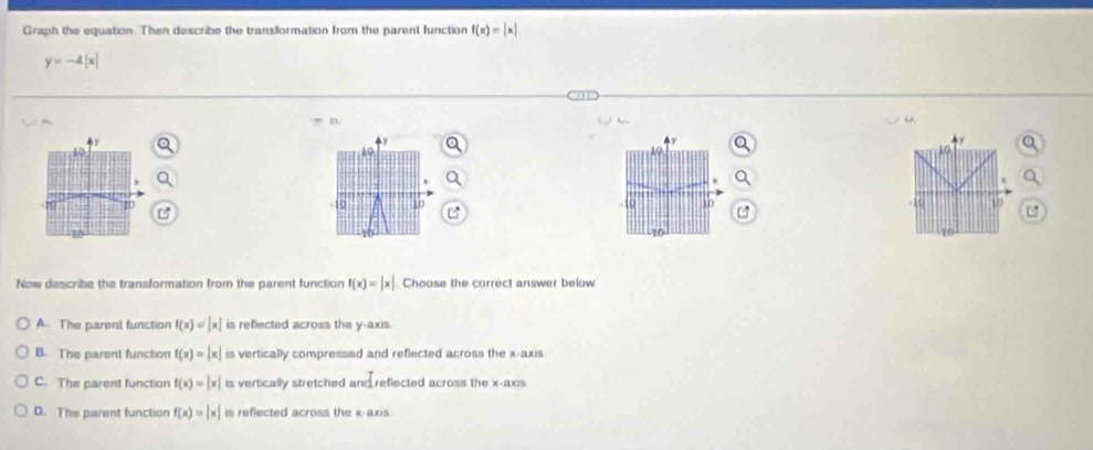 Graph the equation. Then describe the transformation from the parent function f(x)=beginvmatrix xendvmatrix
y=-4|x|
A
.
-10 10 a 10
16
10
Now describe the transformation from the parent function f(x)=|x| Choose the correct answer below
A. The parent function f(x)=|x| is reflected across the y-axis.
B. The parent function f(x)=|x| is vertically compressed and reflected across the x-axis
C. The parent function f(x)=|x| is vertically stretched and reflected across the x-axis
D. The parent function f(x)=|x| is reflected across the x-axis.