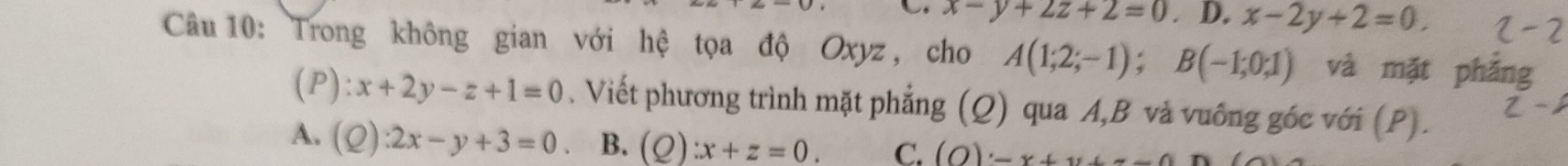 x-y+∠ z+2=0. D. x-2y+2=0. 
Câu 10: Trong không gian với hệ tọa độ Oxyz , cho A(1;2;-1); B(-1;0;1) và mặt phản
1 ):x+2y-z+1=0. Viết phương trình mặt phẳng (Q) qua A, B và vuông góc với (P).
A. (2) :2x-y+3=0 B. (Q):x+z=0. C. (O)· -x+y+--0