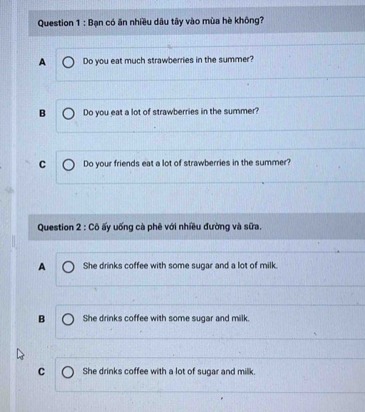 Bạn có ăn nhiều dâu tây vào mùa hè không?
A Do you eat much strawberries in the summer?
B Do you eat a lot of strawberries in the summer?
C Do your friends eat a lot of strawberries in the summer?
Question 2:Chat O ấy uống cà phê với nhiều đường và sữa.
A She drinks coffee with some sugar and a lot of milk.
B She drinks coffee with some sugar and milk.
C She drinks coffee with a lot of sugar and milk.