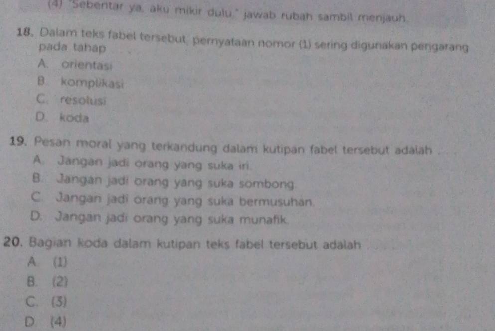 (4) "Sebentar ya, aku mikir dulu," jawab rubah sambil menjauh.
18. Dalam teks fabel tersebut, pernyataan nomor (1) sering digunakan pengarang
pada tahap
A. orientasi
B komplikasi
C. resolusi
D. koda
19. Pesan moral yang terkandung dalam kutipan fabel tersebut adalah
A. Jangan jadi orang yang suka iri.
B. Jangan jadi orang yang suka sombong
C. Jangan jadi orang yang suka bermusuhan.
D. Jangan jadi orang yang suka munafik.
20. Bagian koda dalam kutipan teks fabel tersebut adalah
A. (1)
B. (2)
C. (3)
D. (4)