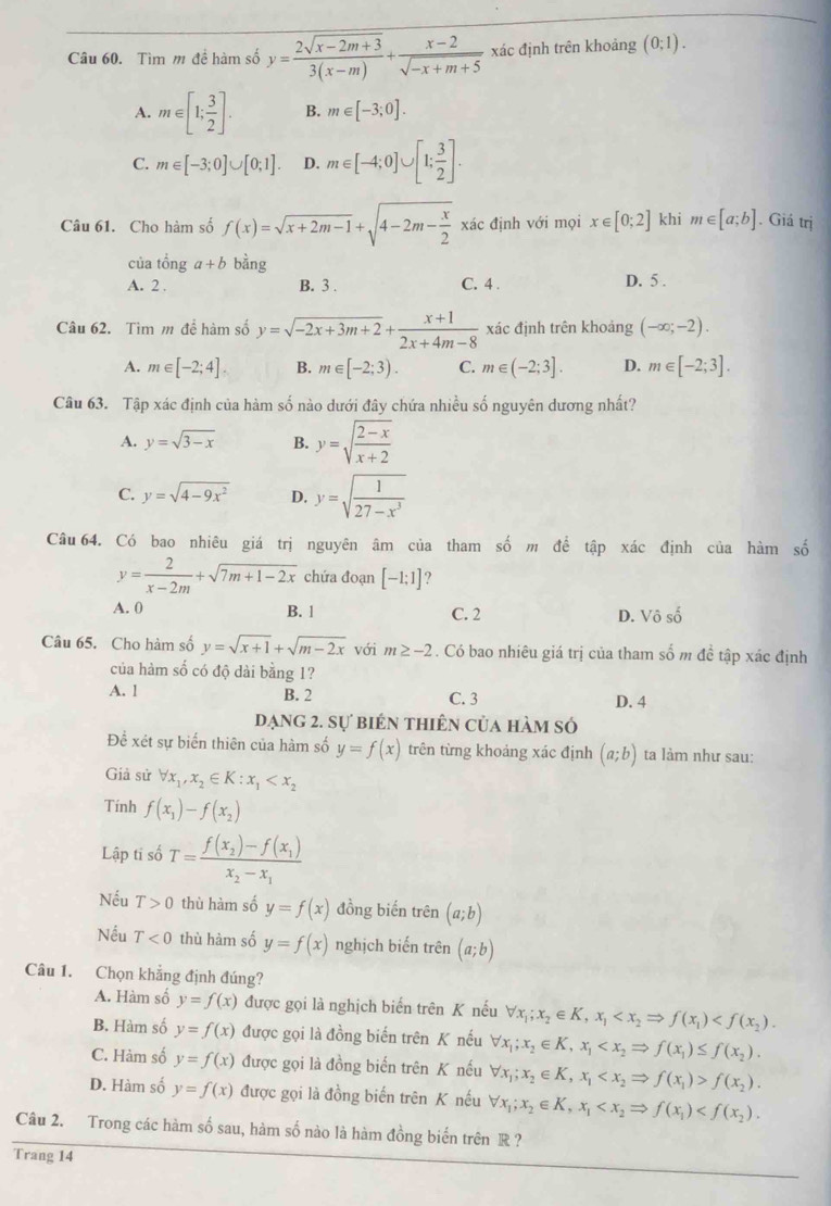 Tìm m đề hàm số y= (2sqrt(x-2m+3))/3(x-m) + (x-2)/sqrt(-x+m+5)  xác định trên khoảng (0;1).
A. m∈ [1; 3/2 ]. B. m∈ [-3;0].
C. m∈ [-3;0]∪ [0;1]. D. m∈ [-4;0]∪ [1; 3/2 ].
Câu 61. Cho hàm số f(x)=sqrt(x+2m-1)+sqrt(4-2m-frac x)2 xác định với mọi x∈ [0;2] khi m∈ [a;b]. Giá trị
của tổng a+b bàng
A. 2 . B. 3 . C. 4 . D. 5 .
Câu 62. Tìm m để hàm số y=sqrt(-2x+3m+2)+ (x+1)/2x+4m-8  xác định trên khoảng (-∈fty ;-2).
A. m∈ [-2;4]. B. m∈ [-2;3). C. m∈ (-2;3]. D. m∈ [-2;3].
Câu 63. Tập xác định của hàm số nào dưới đây chứa nhiều số nguyên dương nhất?
A. y=sqrt(3-x) B. y=sqrt(frac 2-x)x+2
C. y=sqrt(4-9x^2) D. y=sqrt(frac 1)27-x^3
Câu 64. Có bao nhiêu giá trị nguyên âm của tham số m để tập xác định của hàm số
y= 2/x-2m +sqrt(7m+1-2x) chứa đoạn [-1;1] ?
A. 0 B. 1
C. 2 D. Vhat oshat o
Câu 65. Cho hàm số y=sqrt(x+1)+sqrt(m-2x) với m≥ -2. Có bao nhiêu giá trị của tham số m đề tập xác định
của hàm số có độ dài bằng 1?
A. 1 B. 2 C. 3 D. 4
đạng 2. sự biên thiên của hàm số
Để xét sự biến thiên của hàm số y=f(x) trên từng khoảng xác định (a;b) ta làm như sau:
Giả sử forall x_1,x_2∈ K:x_1
Tính f(x_1)-f(x_2)
Lập tĩ số T=frac f(x_2)-f(x_1)x_2-x_1
Nếu T>0 thù hàm số y=f(x) đồng biến trên (a;b)
Nếu T<0</tex> thù hàm số y=f(x) nghịch biến trên (a;b)
Câu 1. Chọn khẳng định đúng?
A. Hàm số y=f(x) được gọi là nghịch biến trên K nếu forall x_1;x_2∈ K,x_1
B. Hàm số y=f(x) được gọi là đồng biến trên K nếu forall x_1;x_2∈ K,x_1
C. Hàm số y=f(x) được gọi là đồng biển trên K nếu forall x_1;x_2∈ K,x_1 f(x_2).
D. Hàm số y=f(x) được gọi là đồng biến trên K nếu forall x_1;x_2∈ K,x_1
Câu 2. Trong các hàm số sau, hàm số nào là hàm đồng biến trên R ?
Trang 14