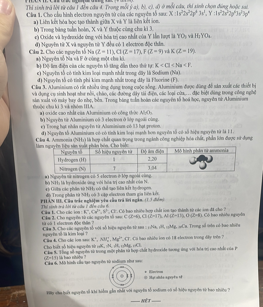 PHX T. Cxu trức ngmệm đang s 9 2
Thi sinh trả lời từ câu 1 đến câu 4. Trong mỗi ý a), b), c), d) ở mỗi câu, thí sinh chọn đúng hoặc sai,
Câu 1. Cho cấu hình electron nguyên tử của các nguyện tố sau: X:1s^22s^22p^63s^1,Y:1s^22s^22p^63s^23p^4
a) Liên kết hóa học tạo thành giữa X và Y là liên kết ion.
b) Trong bảng tuần hoàn, X và Y thuộc cùng chu kì 3.
c) Oxide và hydroxide ứng với hóa trị cao nhất của Y lần lượt là YO_3 và H_2YO_4.
d) Nguyên tử X và nguyên tử Y đều có 1 electron độc thân.
Câu 2. Cho các nguyên tố Na(Z=11),Cl(Z=17),F(Z=9) và K(Z=19).
a) Nguyên tố Na và F ở cùng một chu kì.
b) Độ âm điện của các nguyên tố tăng dần theo thứ tự: K
c) Nguyên tố có tính kim loại mạnh nhất trong dãy là Sodium (Na).
d) Nguyên tố có tính phi kim mạnh nhất trong dãy là Fluorine (F).
Câu 3. Aluminium có rất nhiều ứng dụng trong cuộc sống. Aluminium được dùng để sản xuất các thiết bị
và dụng cụ sinh hoạt như nồi, chảo, các đường dây tải điện, các loại cửa,... đặc biệt dùng trong công nghệ
sản xuất vỏ máy bay do nhẹ, bền. Trong bảng tuần hoàn các nguyên tố hoá học, nguyên tử Aluminium
thuộc chu kì 3 và nhóm IIIA.
a) oxide cao nhất của Aluminium có công thức Al_2O_3.
b) Nguyên từ Aluminium có 3 electron ở lớp ngoài cùng.
c) Trong hạt nhân nguyên tử Aluminium có 13 hạt proton.
d) Nguyên tố Aluminium có có tính kim loại mạnh hơn nguyên tố có số hiệu nguyên tử là 11.
Câu 4. Ammonia (NH₃) là hợp chất quan trọng trong ngành công nghiệp hóa chất, phần lớn được sử dụng

a) Nguyên tử nitrogen có 5 electron ở lớp ngoài cùng.
b) NH₃ là hydroxide ứng với hóa trị cao nhất của N.
c) Giữa các phân tử NH₃ có thể tạo liên kết hydrogen.
d) Trong phân tử NH3 có 3 cặp electron tham gia liên kết.
PHÀN III. Câu trắc nghiệm yêu cầu trả lời ngắn. (1,5 điểm).
Thi sinh trả lời từ câu 1 đến câu 6.
Câu 1. Cho các ion : K*, Ca^(2+),S^(2-) *, Cl. Có bao nhiêu hợp chất ion tạo thành từ các ion đã cho ?
Câu 2. Cho nguyên tử các nguyên tố sau: C(Z=6),Cl(Z=17),Al(Z=13),O(Z=8).  Có bao nhiêu nguyên
tử có 1 electron độc thân ?
Câu 3. Cho các nguyên tố với số hiệu nguyên tử sau : 11Na, 1H, 12Mg, 20Ca. Trong số trên có bao nhiêu
nguyên tố là kim loại ?
Câu 4. Cho các ion sau: K^+,NH_4^(+,Mg^2+) *, Cl. Có bao nhiêu ion có 18 electron trong dãy trên ?
Cho biết số hiệu nguyên tử 19K, 7N, 1H, 1: Mg,_17Cl.
Câu 5. Tổng số nguyên tử trong một phân tử hợp chất hydroxide tương ứng với hóa trị cao nhất của P
(Z=15) là bao nhiêu ?
Câu 6. Mô hình cấu tạo nguyên tử sodium như sau:
。 ∞
Electron
8
Hạt nhân nguyên tử
Hay cho biết nguyên tố khí hiếm gần nhất với nguyên tố sodium có số hiệu nguyên tử bao nhiêu ?
_hết_