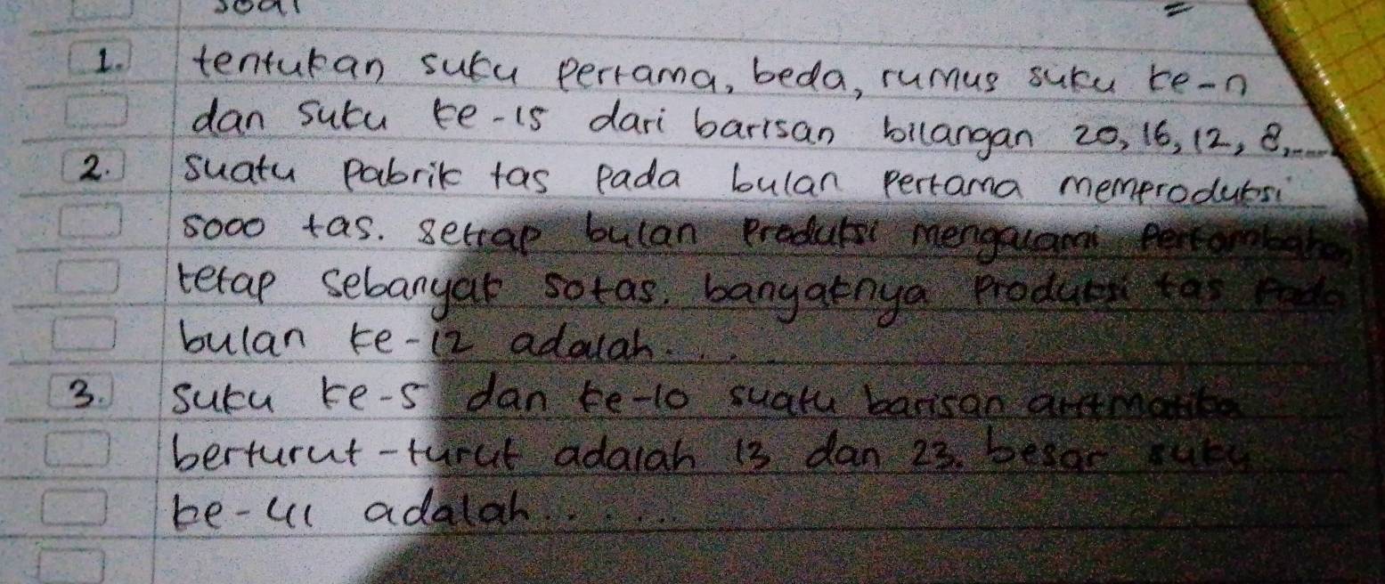 tenturan suca perrama, beda, rumus sucu te-n 
dan sutu be-is dari barrsan bilangan 20, 16, 12, B. 
2. suatu pabrik tas pada bulan pertama memproduesi 
5000 tas. Setrae bulan produts mengauan eercom 
tetap sebanyar sotas, banyatnya produc to m 
bulan te- 12 adolgh. 
3. sucu ke-s dan te-to suatu barisan antmatt 
berturut-turat adarah 13 dan 23. besar sur 
be-ul adalah