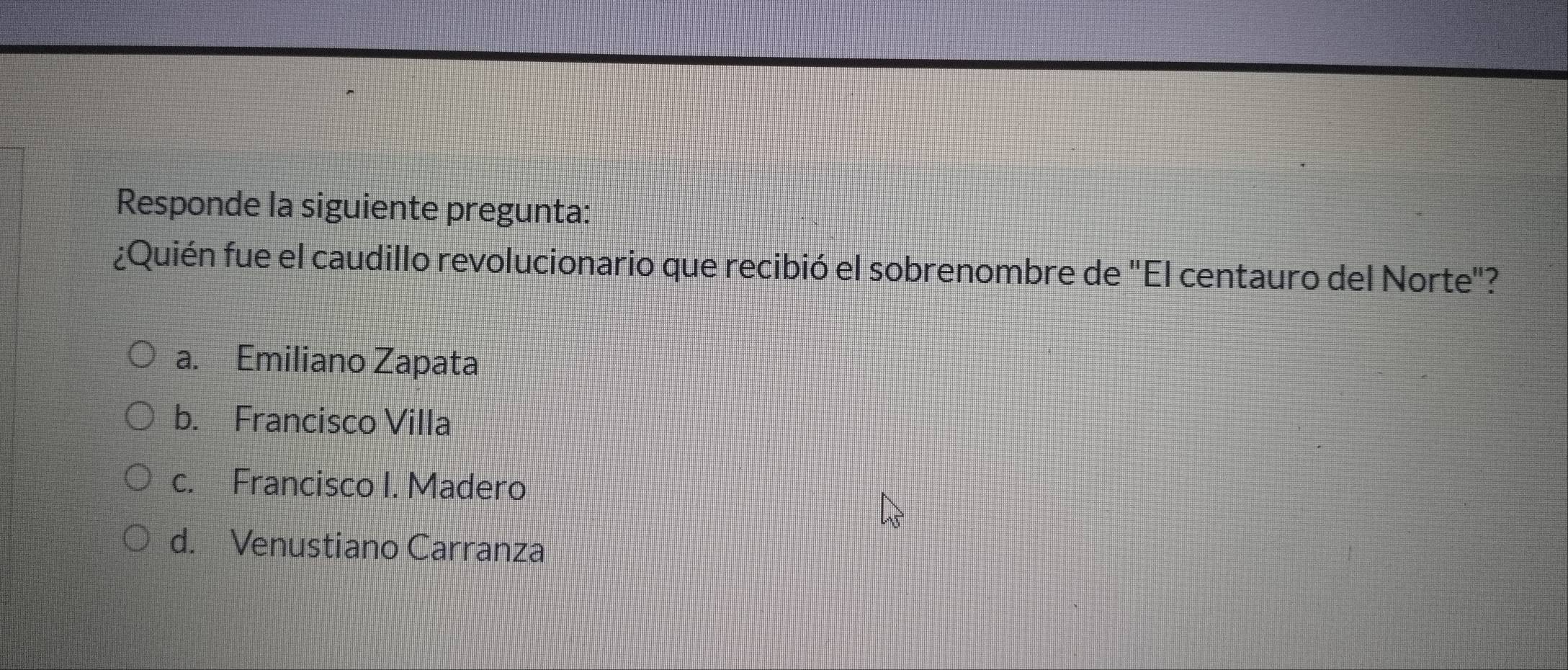 Responde la siguiente pregunta:
¿Quién fue el caudillo revolucionario que recibió el sobrenombre de "El centauro del Norte"?
a. Emiliano Zapata
b. Francisco Villa
c. Francisco I. Madero
d. Venustiano Carranza