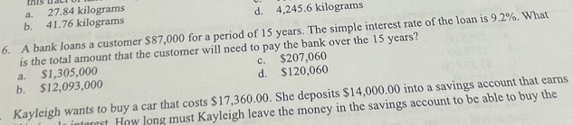 a. 27.84 kilograms
b. 41.76 kilograms d. 4,245.6 kilograms
6. A bank loans a customer $87,000 for a period of 15 years. The simple interest rate of the loan is 9.2%. What
is the total amount that the customer will need to pay the bank over the 15 years?
b. $12,093,000 a. $1,305,000 c. $207,060 d. $120,060
Kayleigh wants to buy a car that costs $17,360.00. She deposits $14,000.00 into a savings account that earns
rest. How long must Kayleigh leave the money in the savings account to be able to buy the